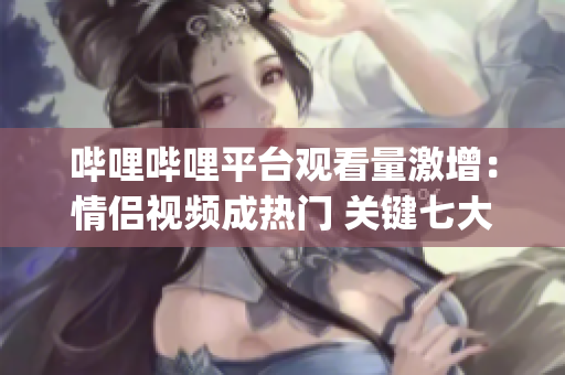 哔哩哔哩平台观看量激增：情侣视频成热门 关键七大原因揭秘(1)