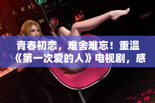 青春初恋，难舍难忘！重温《第一次爱的人》电视剧，感受初恋的甜蜜与温馨