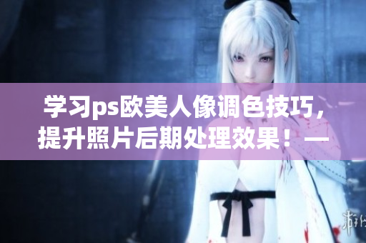 学习ps欧美人像调色技巧，提升照片后期处理效果！——一份全面的教程视频。