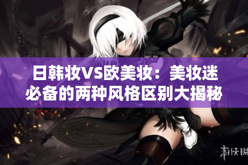 日韩妆VS欧美妆：美妆迷必备的两种风格区别大揭秘
