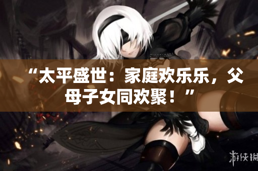 “太平盛世：家庭欢乐乐，父母子女同欢聚！”