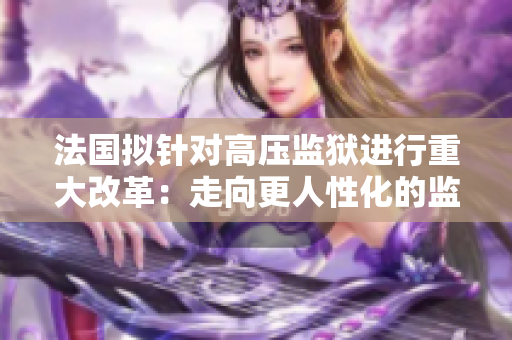 法国拟针对高压监狱进行重大改革：走向更人性化的监管方式！