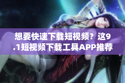 想要快速下载短视频？这9.1短视频下载工具APP推荐！(1)