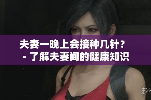 夫妻一晚上会接种几针？ - 了解夫妻间的健康知识