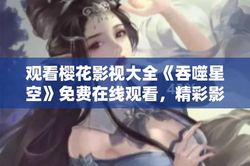 观看樱花影视大全《吞噬星空》免费在线观看，精彩影视随心畅享