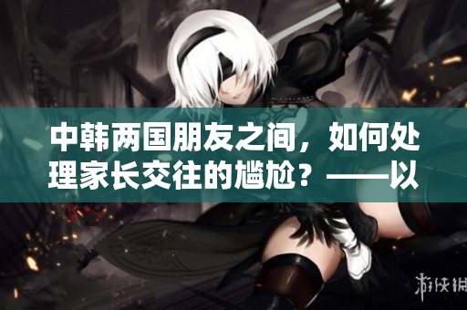 中韩两国朋友之间，如何处理家长交往的尴尬？——以文化差异为突破口