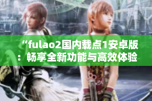 “fulao2国内载点1安卓版：畅享全新功能与高效体验”