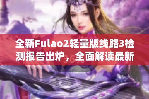 全新Fulao2轻量版线路3检测报告出炉，全面解读最新检测数据(1)