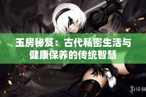 玉房秘笈：古代私密生活与健康保养的传统智慧