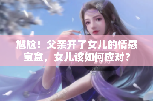 尴尬！父亲开了女儿的情感宝盒，女儿该如何应对？