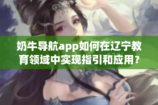 奶牛导航app如何在辽宁教育领域中实现指引和应用？