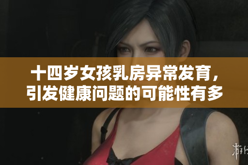 十四岁女孩乳房异常发育，引发健康问题的可能性有多大？