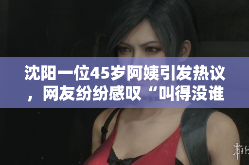 沈阳一位45岁阿姨引发热议，网友纷纷感叹“叫得没谁了”