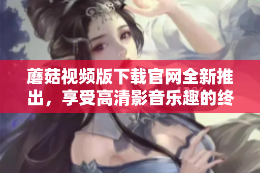 蘑菇视频版下载官网全新推出，享受高清影音乐趣的终极选择