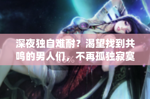 深夜独自难耐？渴望找到共鸣的男人们，不再孤独寂寞(1)