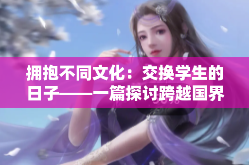 拥抱不同文化：交换学生的日子——一篇探讨跨越国界交流的文章