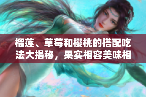 榴莲、草莓和樱桃的搭配吃法大揭秘，果实相容美味相得益彰