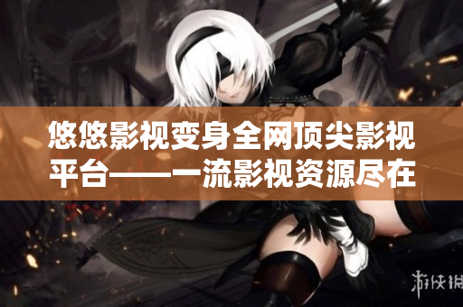 悠悠影视变身全网顶尖影视平台——一流影视资源尽在掌握！