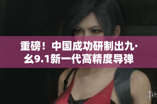 重磅！中国成功研制出九·幺9.1新一代高精度导弹