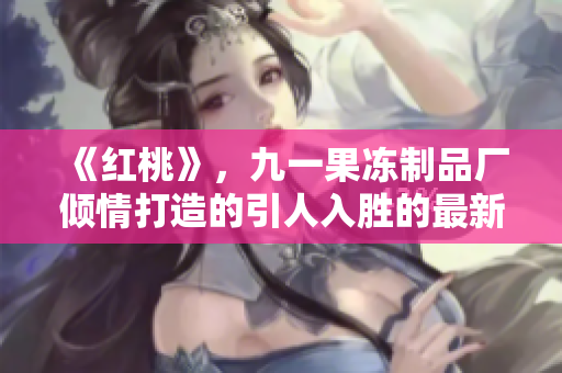 《红桃》，九一果冻制品厂倾情打造的引人入胜的最新电视剧