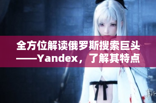 全方位解读俄罗斯搜索巨头——Yandex，了解其特点和优势