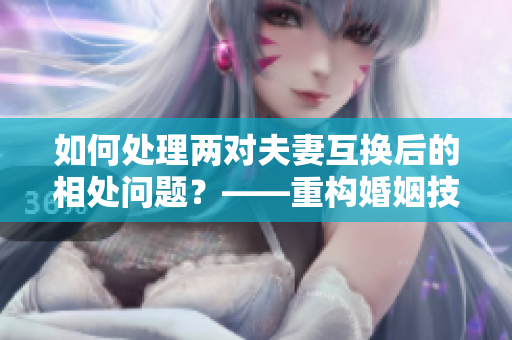 如何处理两对夫妻互换后的相处问题？——重构婚姻技能以建立家庭幸福