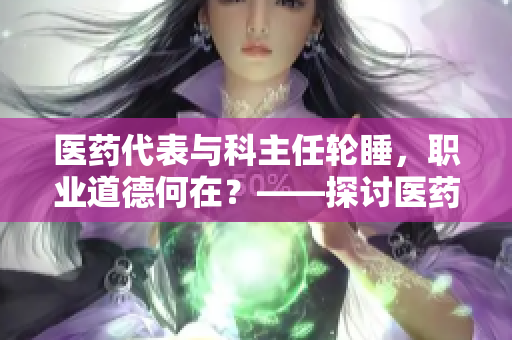 医药代表与科主任轮睡，职业道德何在？——探讨医药行业乱象