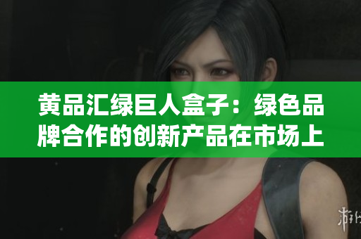 黄品汇绿巨人盒子：绿色品牌合作的创新产品在市场上持续赢得认可(1)