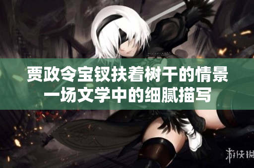 贾政令宝钗扶着树干的情景一场文学中的细腻描写