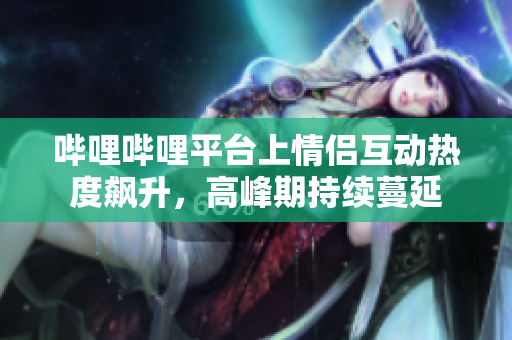 哔哩哔哩平台上情侣互动热度飙升，高峰期持续蔓延