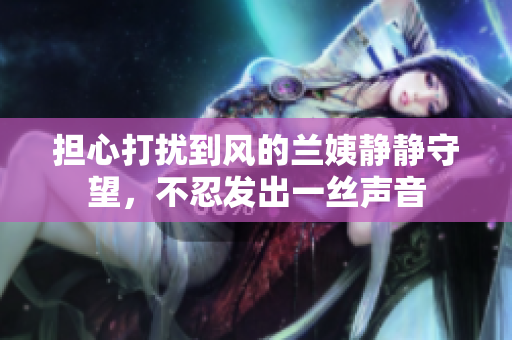 担心打扰到风的兰姨静静守望，不忍发出一丝声音