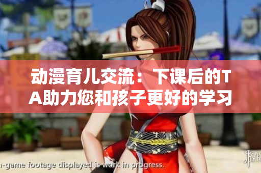 动漫育儿交流：下课后的TA助力您和孩子更好的学习与成长