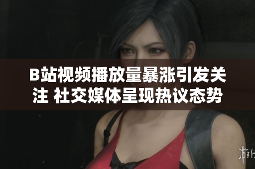 B站视频播放量暴涨引发关注 社交媒体呈现热议态势