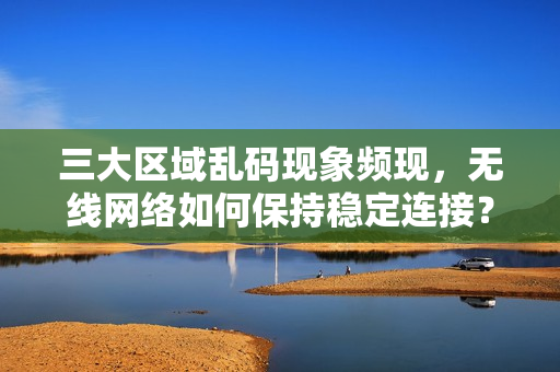 三大区域乱码现象频现，无线网络如何保持稳定连接？