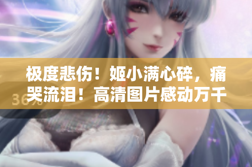 极度悲伤！姬小满心碎，痛哭流泪！高清图片感动万千心灵