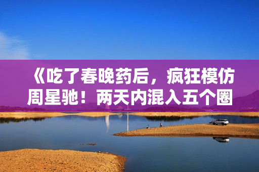 《吃了春晚药后，疯狂模仿周星驰！两天内混入五个圈子，笑翻全场》