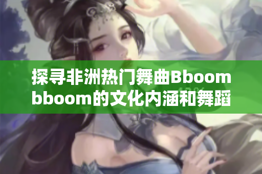 探寻非洲热门舞曲Bboombboom的文化内涵和舞蹈魅力