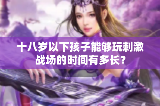 十八岁以下孩子能够玩刺激战场的时间有多长？