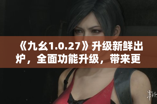 《九幺1.0.27》升级新鲜出炉，全面功能升级，带来更多惊喜！