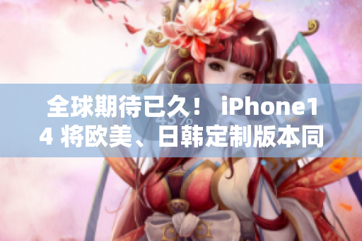 全球期待已久！ iPhone14 将欧美、日韩定制版本同步上市