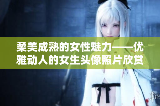 柔美成熟的女性魅力——优雅动人的女生头像照片欣赏