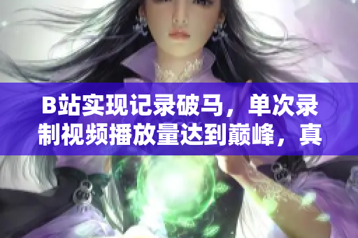 B站实现记录破马，单次录制视频播放量达到巅峰，真实数据揭露