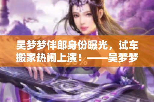 吴梦梦伴郎身份曝光，试车搬家热闹上演！——吴梦梦婚礼现场报道
