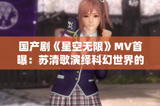 国产剧《星空无限》MV首曝：苏清歌演绎科幻世界的无限可能！