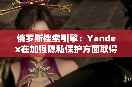 俄罗斯搜索引擎：Yandex在加强隐私保护方面取得进展