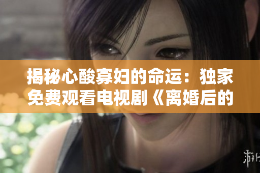 揭秘心酸寡妇的命运：独家免费观看电视剧《离婚后的她们》