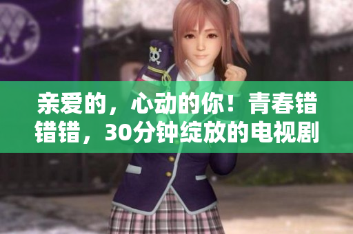 亲爱的，心动的你！青春错错错，30分钟绽放的电视剧