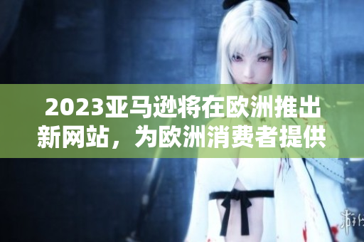 2023亚马逊将在欧洲推出新网站，为欧洲消费者提供更多选择
