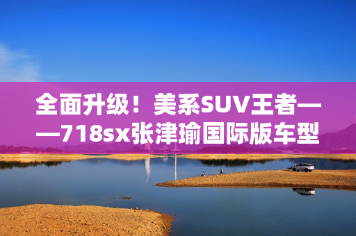 全面升级！美系SUV王者——718sx张津瑜国际版车型解析