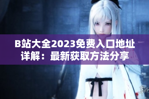B站大全2023免费入口地址详解：最新获取方法分享
